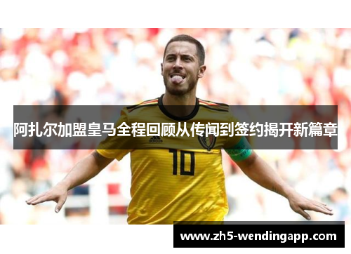 阿扎尔加盟皇马全程回顾从传闻到签约揭开新篇章