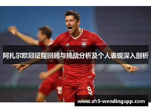 阿扎尔欧冠征程回顾与挑战分析及个人表现深入剖析