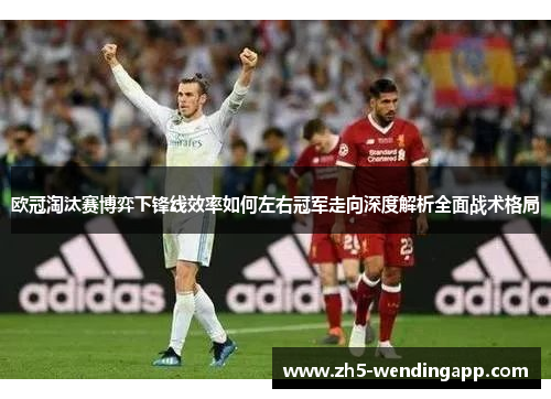 欧冠淘汰赛博弈下锋线效率如何左右冠军走向深度解析全面战术格局